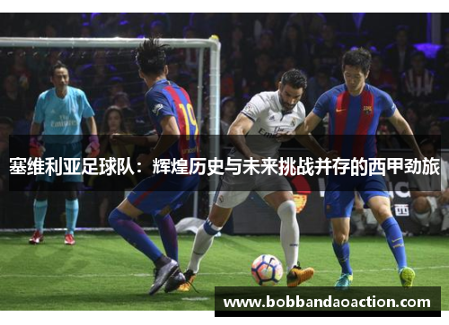 塞维利亚足球队：辉煌历史与未来挑战并存的西甲劲旅