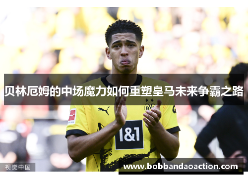 贝林厄姆的中场魔力如何重塑皇马未来争霸之路