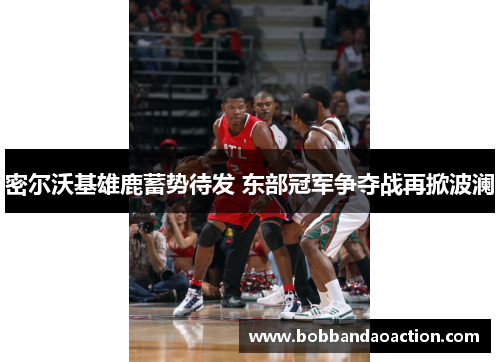 密尔沃基雄鹿蓄势待发 东部冠军争夺战再掀波澜