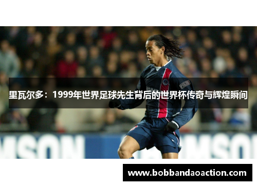 里瓦尔多：1999年世界足球先生背后的世界杯传奇与辉煌瞬间