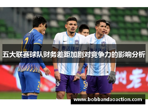 五大联赛球队财务差距加剧对竞争力的影响分析