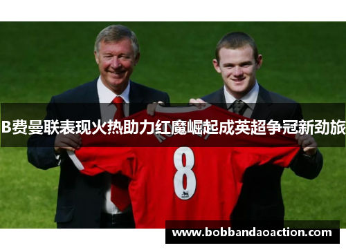 B费曼联表现火热助力红魔崛起成英超争冠新劲旅