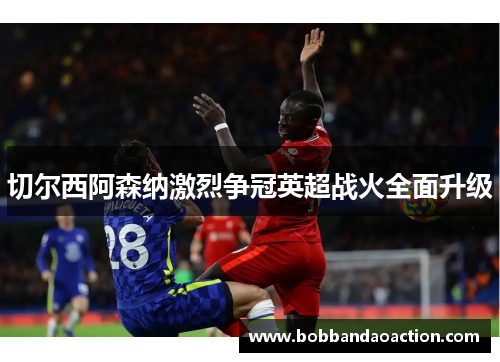 切尔西阿森纳激烈争冠英超战火全面升级