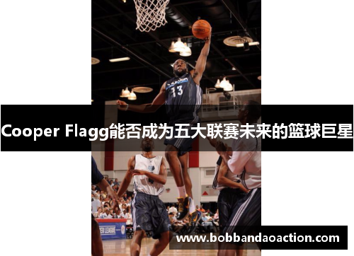 Cooper Flagg能否成为五大联赛未来的篮球巨星