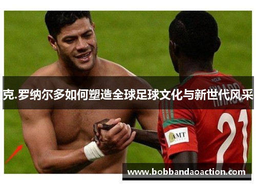 克.罗纳尔多如何塑造全球足球文化与新世代风采